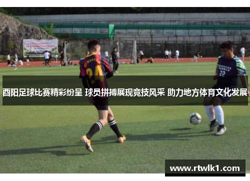 酉阳足球比赛精彩纷呈 球员拼搏展现竞技风采 助力地方体育文化发展