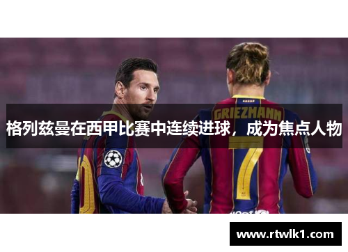 格列兹曼在西甲比赛中连续进球，成为焦点人物