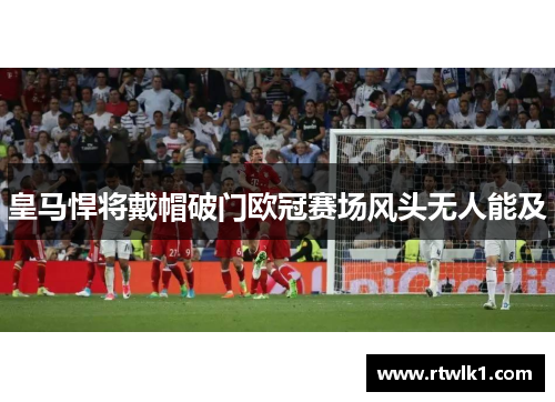 皇马悍将戴帽破门欧冠赛场风头无人能及